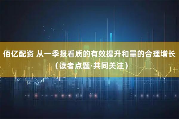 佰亿配资 从一季报看质的有效提升和量的合理增长（读者点题·共同关注）
