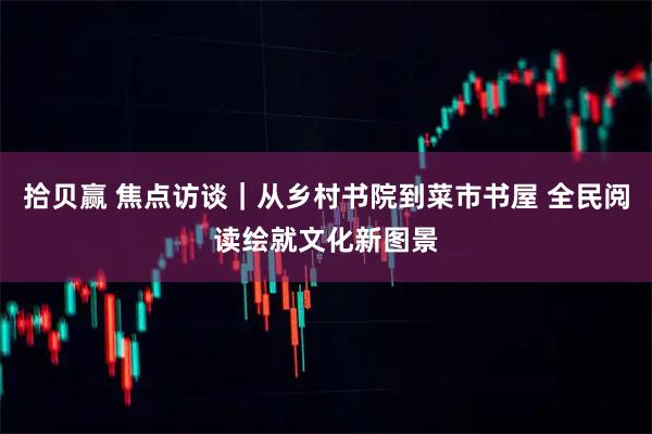 拾贝赢 焦点访谈｜从乡村书院到菜市书屋 全民阅读绘就文化新图景