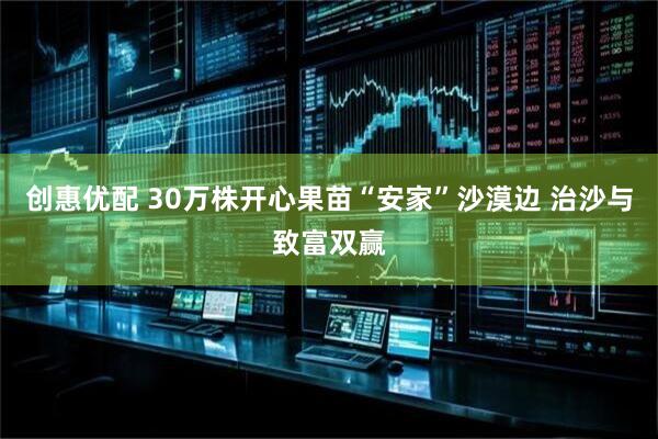 创惠优配 30万株开心果苗“安家”沙漠边 治沙与致富双赢